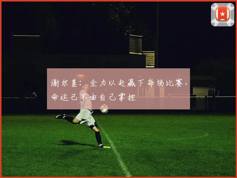 谢尔基：全力以赴赢下每场比赛，命运已不由自己掌控