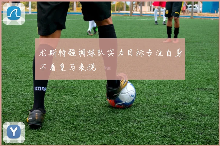 尤斯特强调球队实力目标专注自身不看皇马表现
