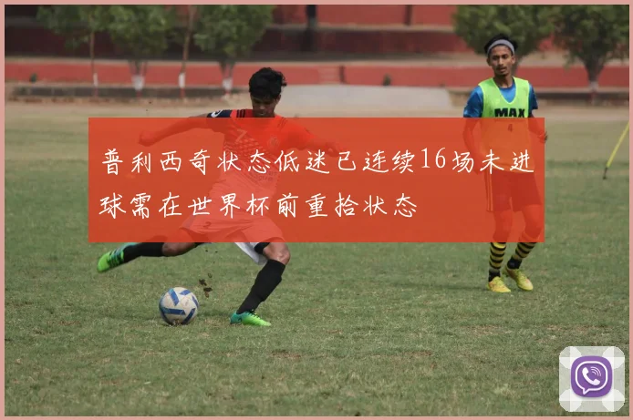 普利西奇状态低迷已连续16场未进球需在世界杯前重拾状态