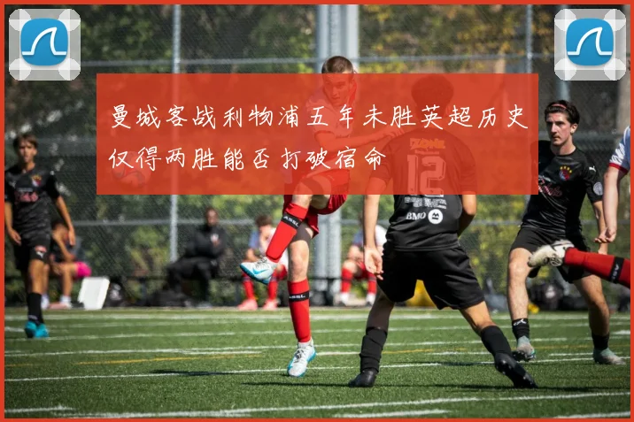 曼城客战利物浦五年未胜英超历史仅得两胜能否打破宿命