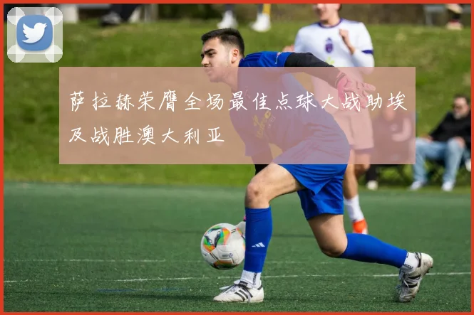 萨拉赫荣膺全场最佳点球大战助埃及战胜澳大利亚