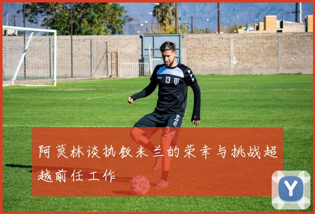 阿莫林谈执教米兰的荣幸与挑战超越前任工作