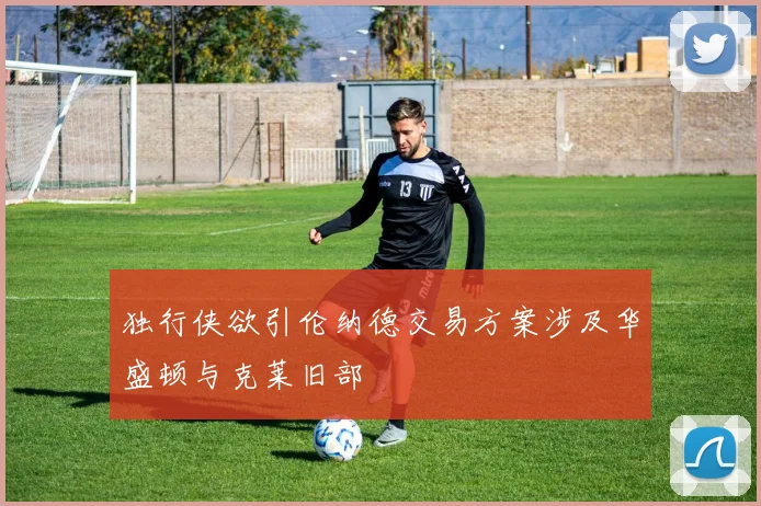 独行侠欲引伦纳德交易方案涉及华盛顿与克莱旧部