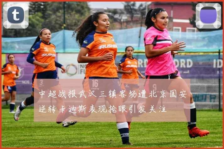 中超战报武汉三镇客场遭北京国安逆转卡迪斯表现抢眼引发关注