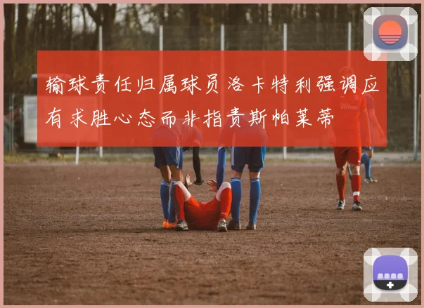 输球责任归属球员洛卡特利强调应有求胜心态而非指责斯帕莱蒂