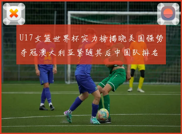 U17女篮世界杯实力榜揭晓美国强势夺冠澳大利亚紧随其后中国队排名第十