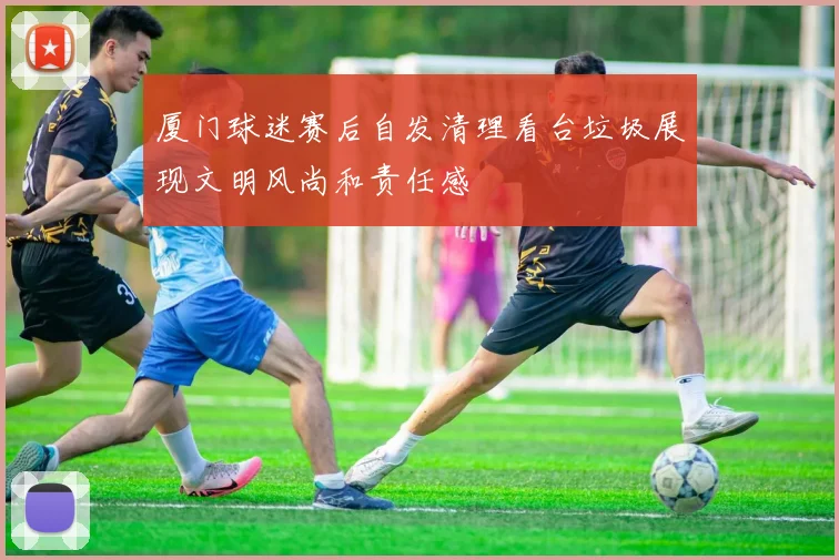 厦门球迷赛后自发清理看台垃圾展现文明风尚和责任感