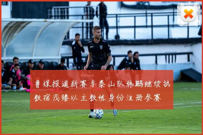 鲁媒报道新赛季泰山队韩鹏继续执教宿茂臻以主教练身份注册参赛