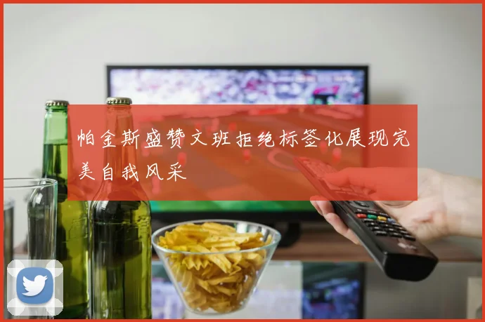 帕金斯盛赞文班拒绝标签化展现完美自我风采