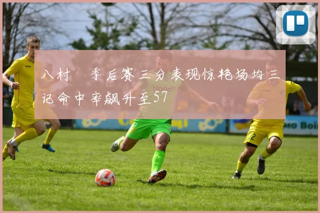 八村塁季后赛三分表现惊艳场均三记命中率飙升至57