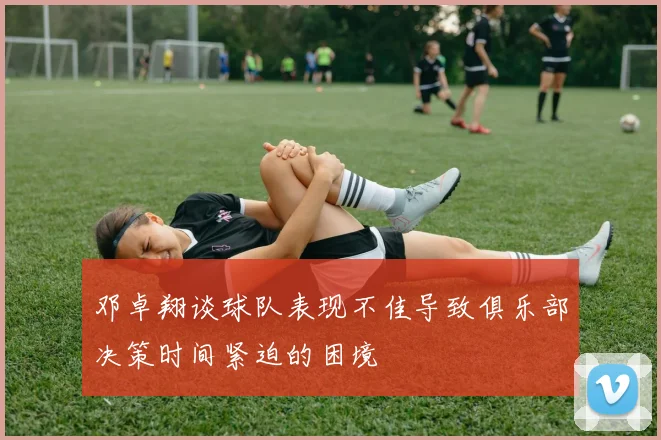 邓卓翔谈球队表现不佳导致俱乐部决策时间紧迫的困境